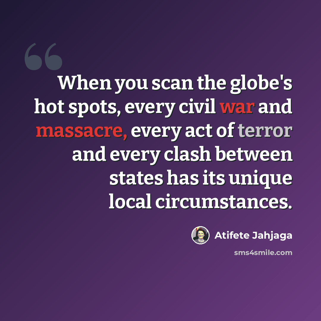 “When you scan the globe's hot spots, every civil war and massacre, every act of terror and every clash between states has its unique local circumstances.” quote by Atifete Jahjaga