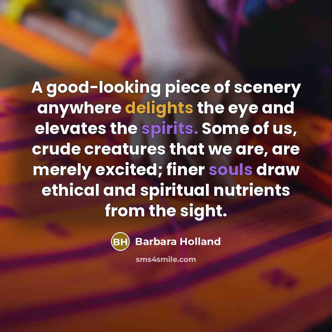 “A good-looking piece of scenery anywhere delights the eye and elevates the spirits. Some of us, crude creatures that we are, are merely excited; finer souls draw ethical and spiritual nutrients from the sight.” quote by Barbara Holland