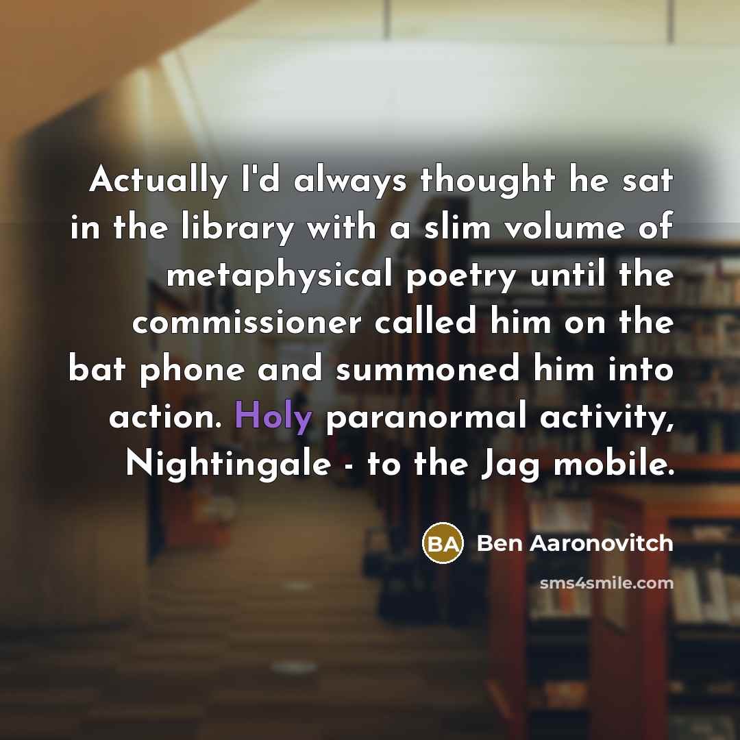 “Actually I'd always thought he sat in the library with a slim volume of metaphysical poetry until the commissioner called him on the bat phone and summoned him into action. Holy paranormal activity, Nightingale - to the Jag mobile.” quote by Ben Aaronovitch