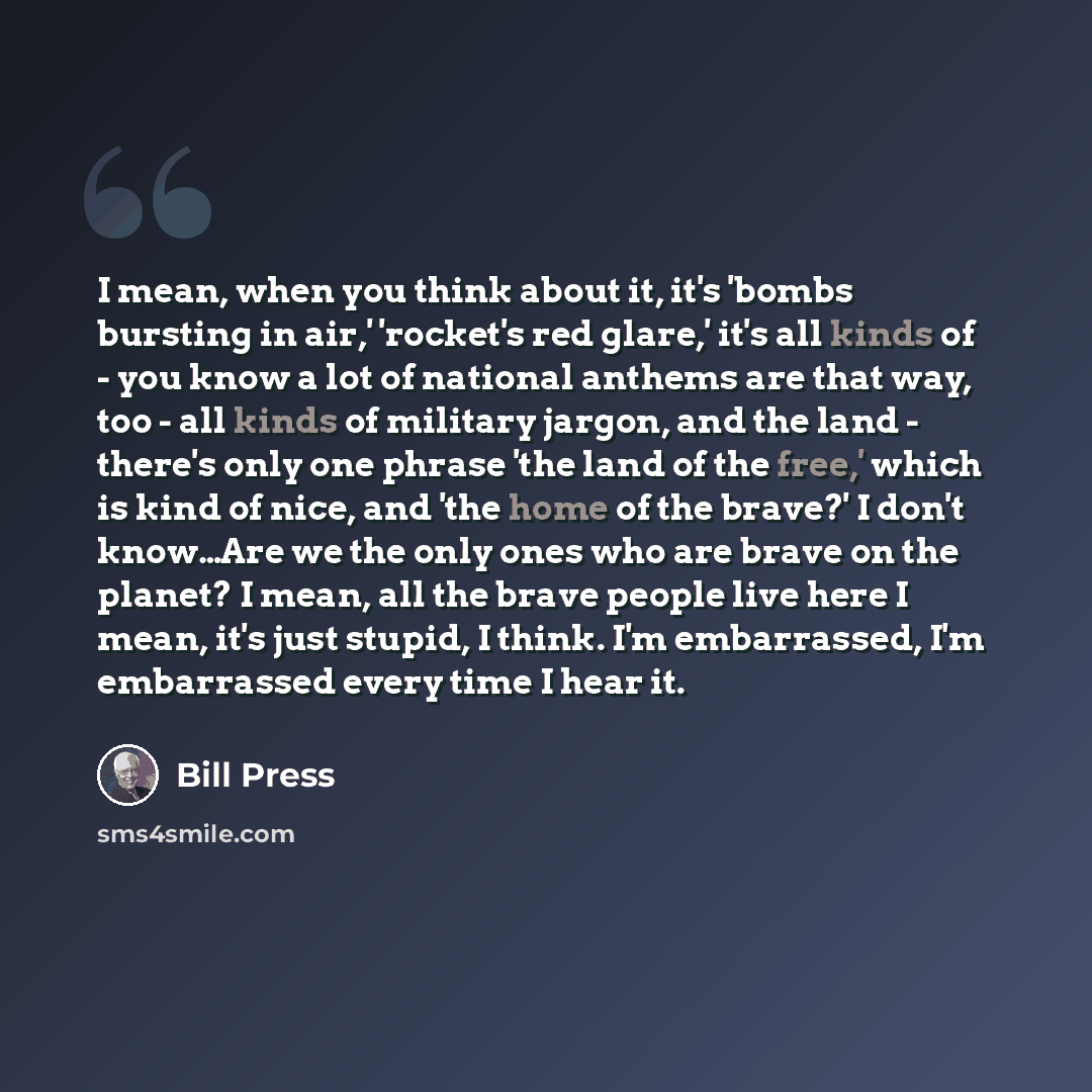 “I mean, when you think about it, it's 'bombs bursting in air,' 'rocket's red glare,' it's all kinds of - you know a lot of national anthems are that way, too - all kinds of military jargon, and the land - there's only one phrase 'the land of the free,' which is kind of nice, and 'the home of the…” quote by Bill Press