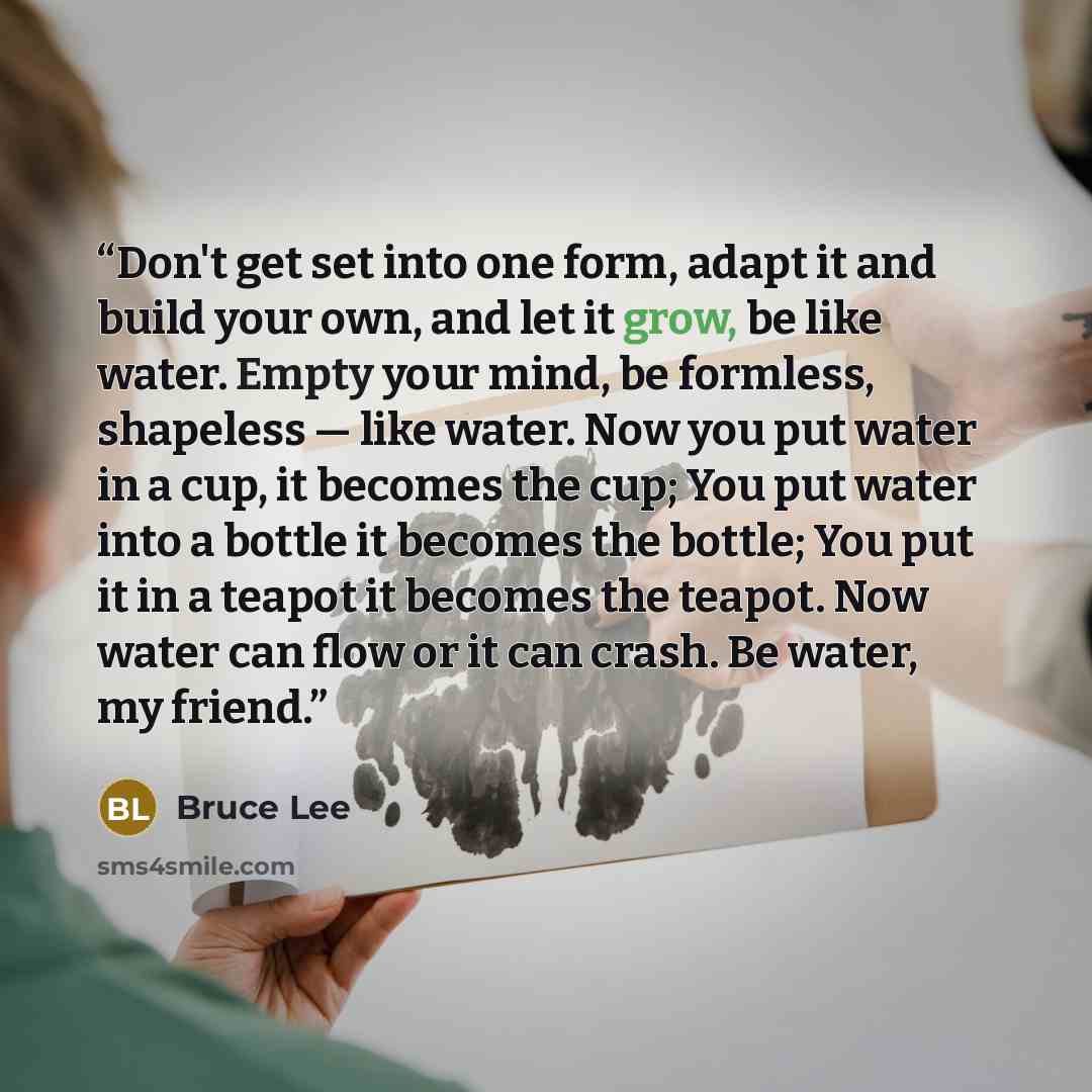 “Don't get set into one form, adapt it and build your own, and let it grow, be like water. Empty your mind, be formless, shapeless — like water. Now you put water in a cup, it becomes the cup; You put water into a bottle it becomes the bottle; You put it in a teapot it becomes the teapot. Now water…” quote by Bruce Lee