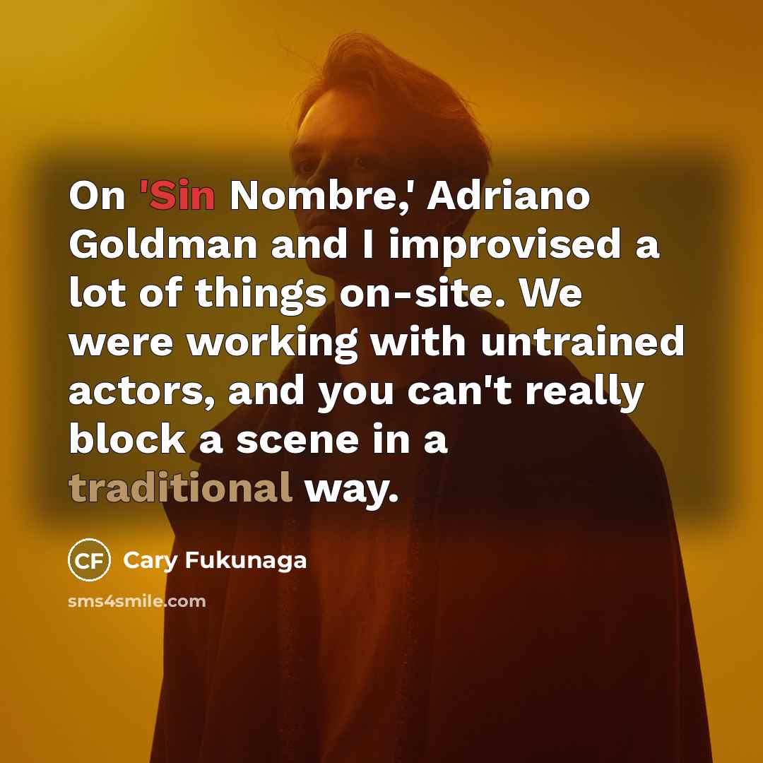 “On 'Sin Nombre,' Adriano Goldman and I improvised a lot of things on-site. We were working with untrained actors, and you can't really block a scene in a traditional way.” quote by Cary Fukunaga