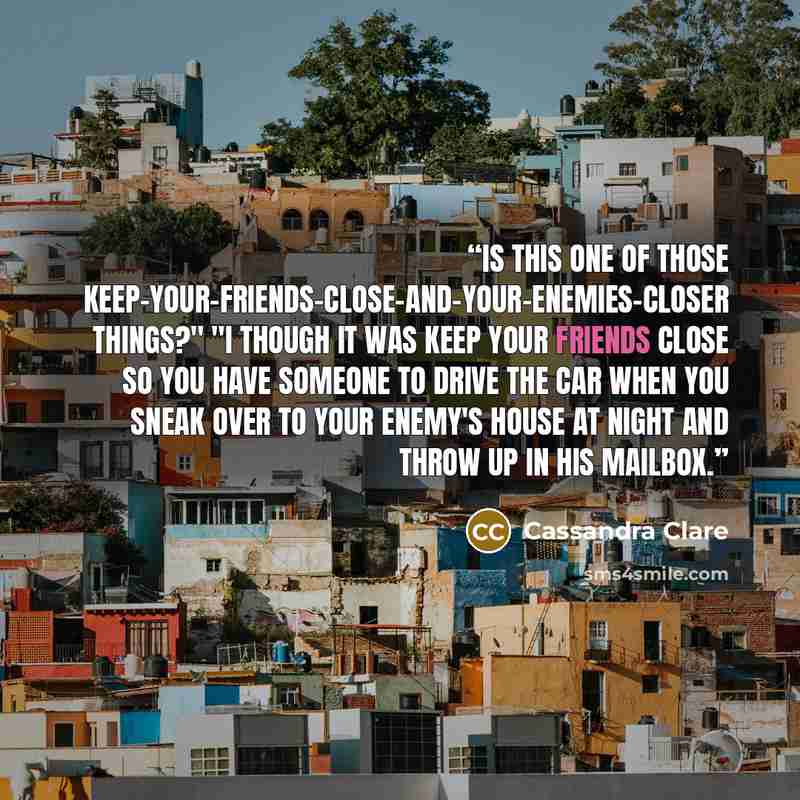 “Is this one of those keep-your-friends-close-and-your-enemies-closer things?" "I though it was keep your friends close so you have someone to drive the car when you sneak over to your enemy's house at night and throw up in his mailbox.” quote by Cassandra Clare