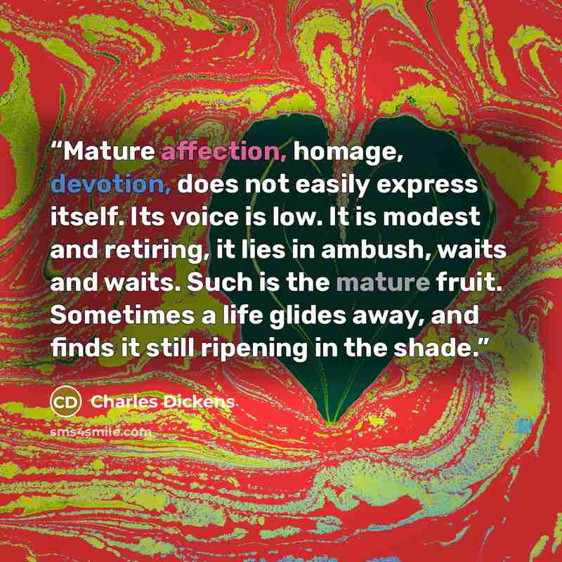 “Mature affection, homage, devotion, does not easily express itself. Its voice is low. It is modest and retiring, it lies in ambush, waits and waits. Such is the mature fruit. Sometimes a life glides away, and finds it still ripening in the shade.” quote by Charles Dickens
