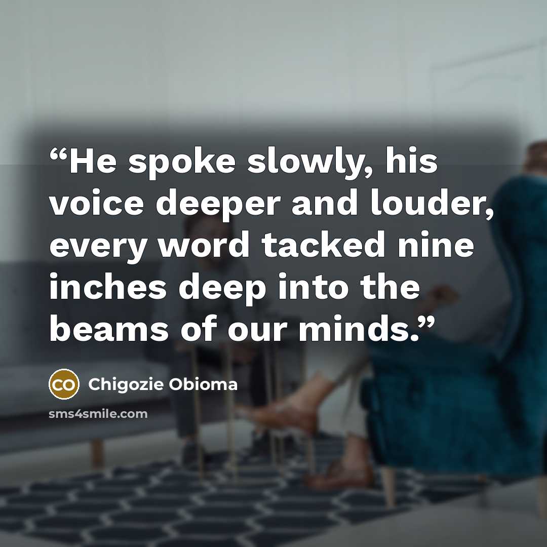 “He spoke slowly, his voice deeper and louder, every word tacked nine inches deep into the beams of our minds.” quote by Chigozie Obioma