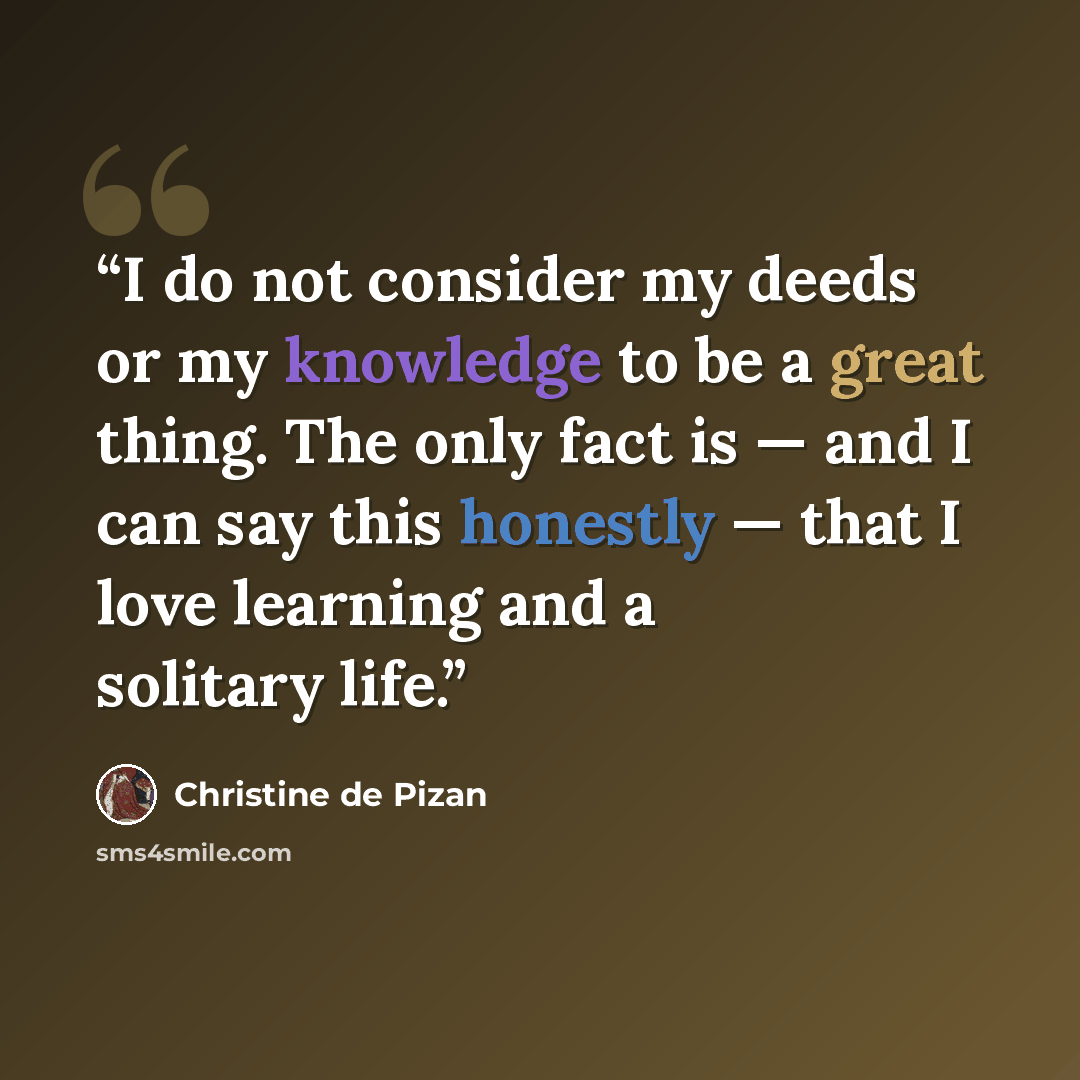 “I do not consider my deeds or my knowledge to be a great thing. The only fact is — and I can say this honestly — that I love learning and a solitary life.” quote by Christine de Pizan