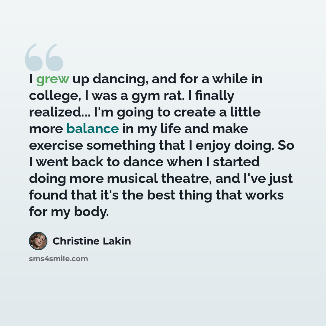 “I grew up dancing, and for a while in college, I was a gym rat. I finally realized... I'm going to create a little more balance in my life and make exercise something that I enjoy doing. So I went back to dance when I started doing more musical theatre, and I've just found that it's the best thing…” quote by Christine Lakin
