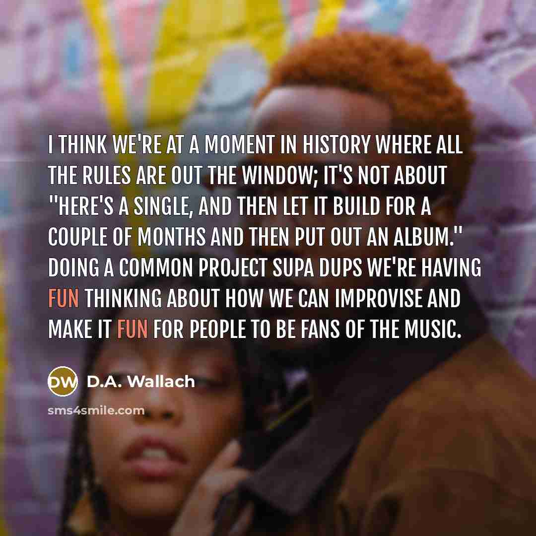 “I think we're at a moment in history where all the rules are out the window; it's not about "Here's a single, and then let it build for a couple of months and then put out an album." Doing a common project Supa Dups we're having fun thinking about how we can improvise and make it fun for people to…” quote by D.A. Wallach