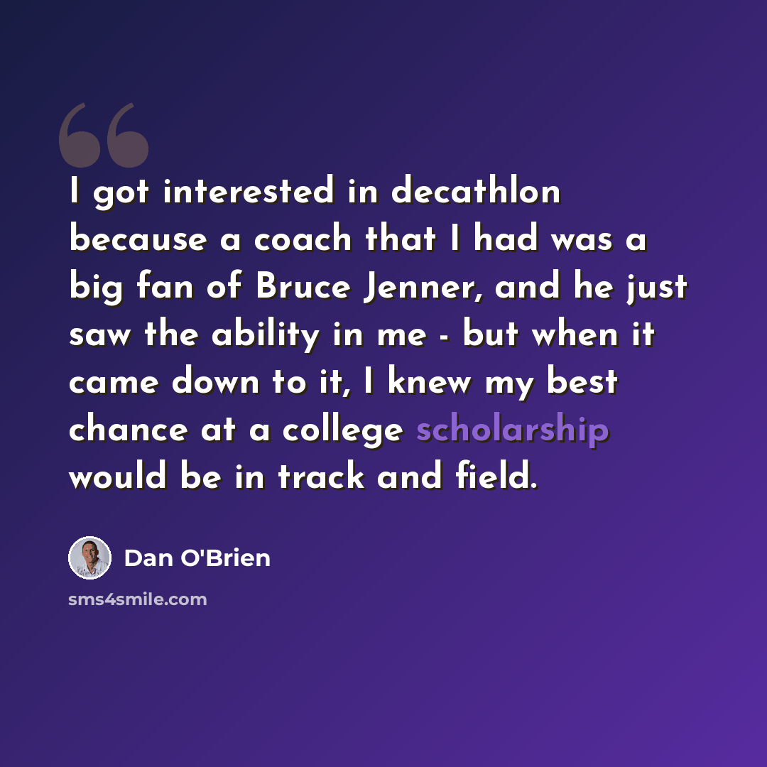 “I got interested in decathlon because a coach that I had was a big fan of Bruce Jenner, and he just saw the ability in me - but when it came down to it, I knew my best chance at a college scholarship would be in track and field.” quote by Dan O'Brien