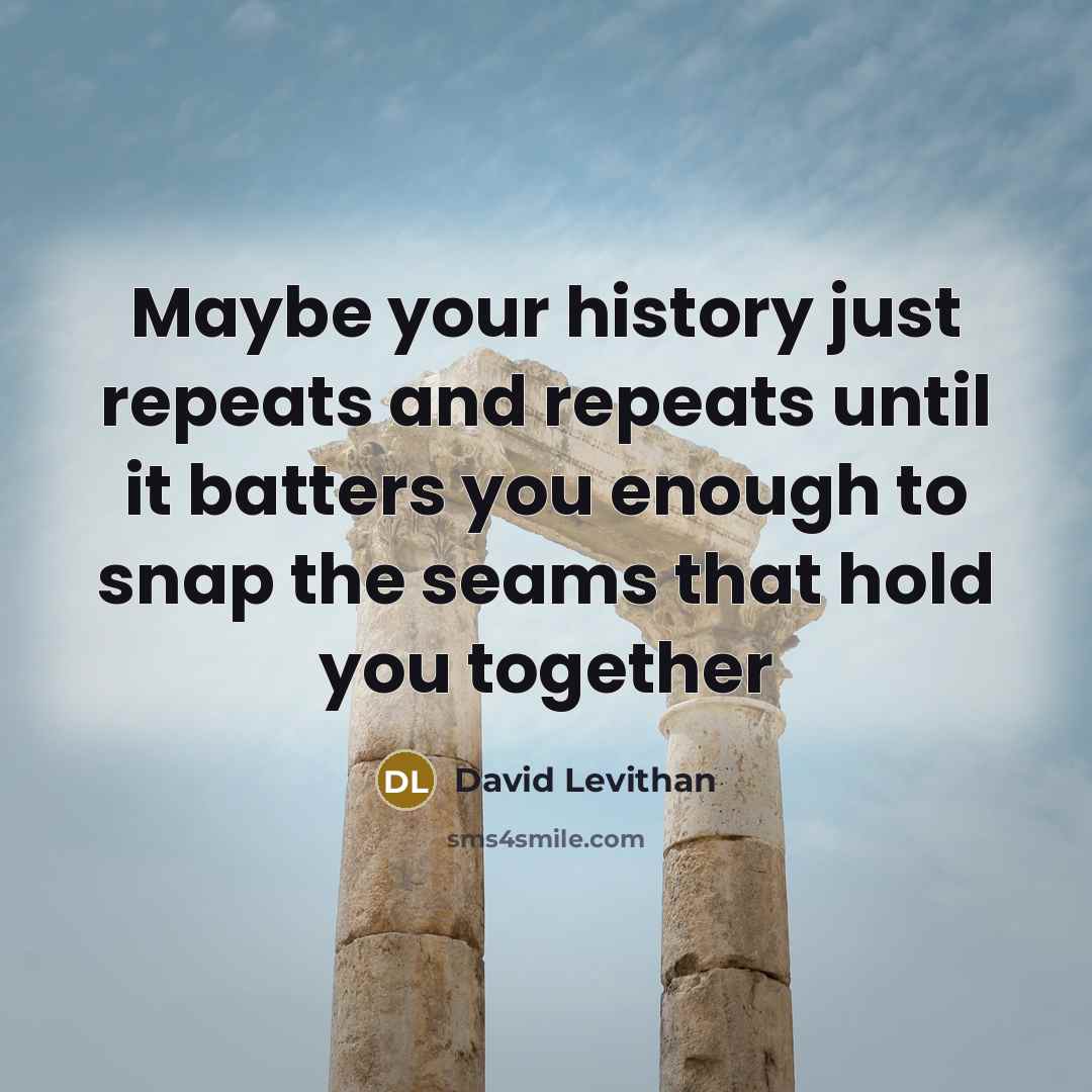 “Maybe your history just repeats and repeats until it batters you enough to snap the seams that hold you together” quote by David Levithan