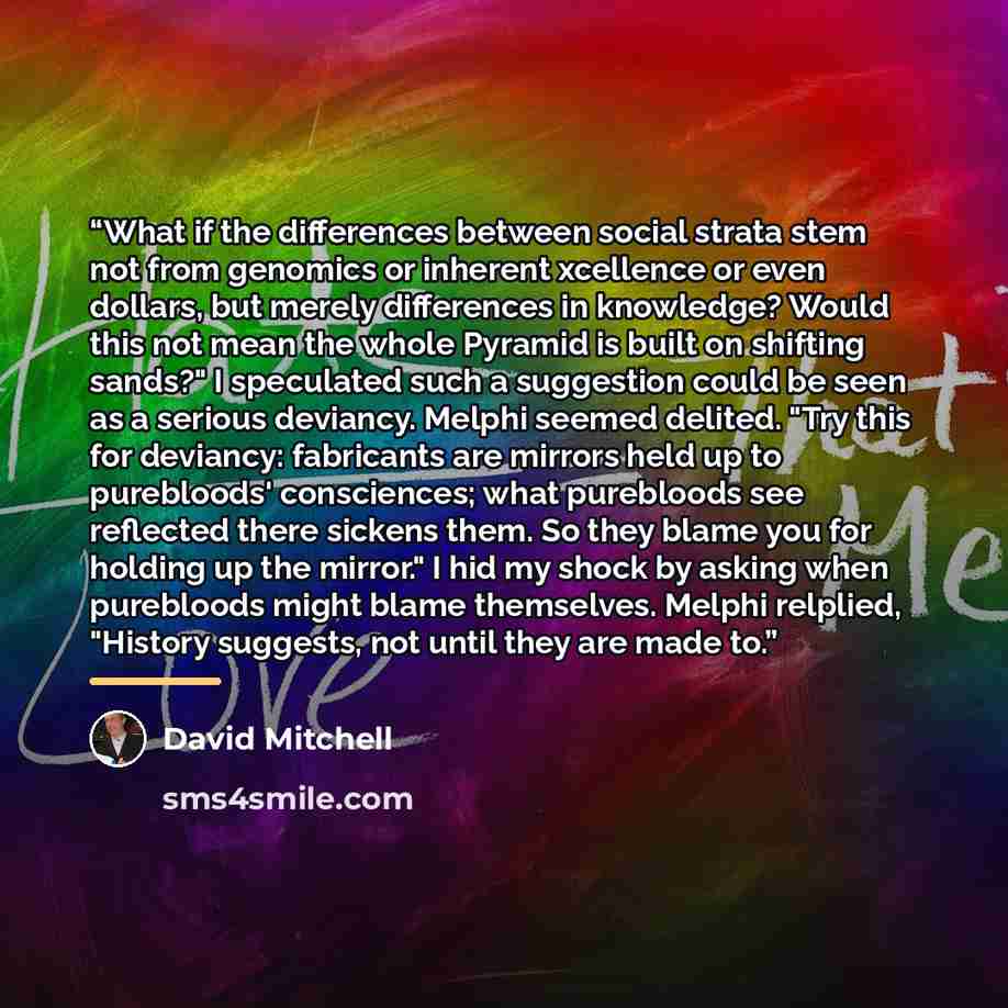 “What if the differences between social strata stem not from genomics or inherent xcellence or even dollars, but merely differences in knowledge? Would this not mean the whole Pyramid is built on shifting sands?" I speculated such a suggestion could be seen as a serious deviancy. Melphi seemed…” quote by David Mitchell