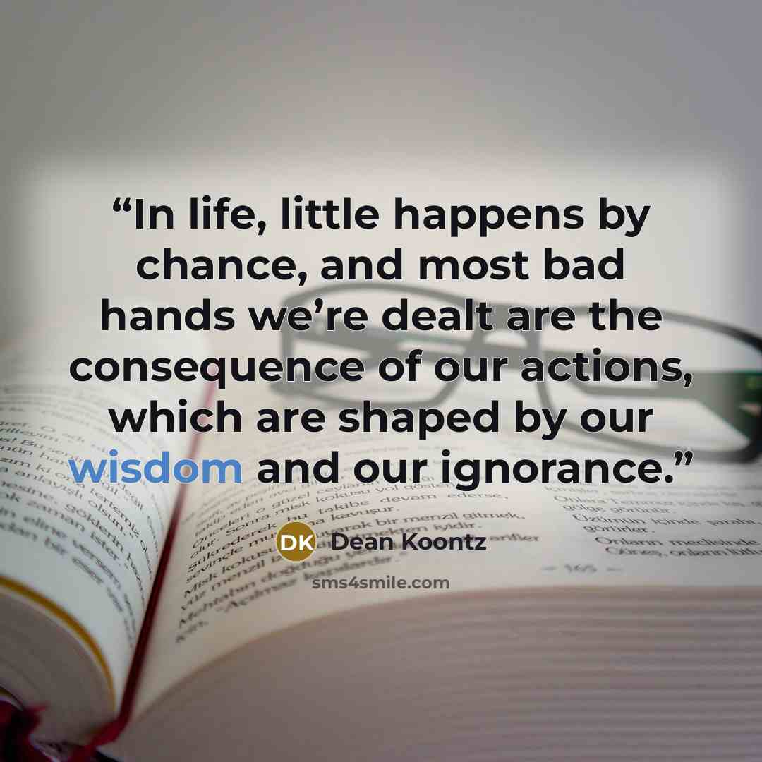 “In life, little happens by chance, and most bad hands we’re dealt are the consequence of our actions, which are shaped by our wisdom and our ignorance.” quote by Dean Koontz