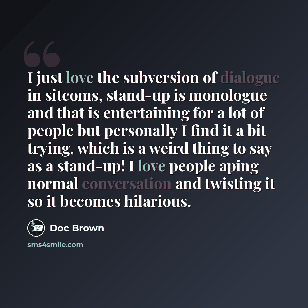 “I just love the subversion of dialogue in sitcoms, stand-up is monologue and that is entertaining for a lot of people but personally I find it a bit trying, which is a weird thing to say as a stand-up! I love people aping normal conversation and twisting it so it becomes hilarious.” quote by Doc Brown