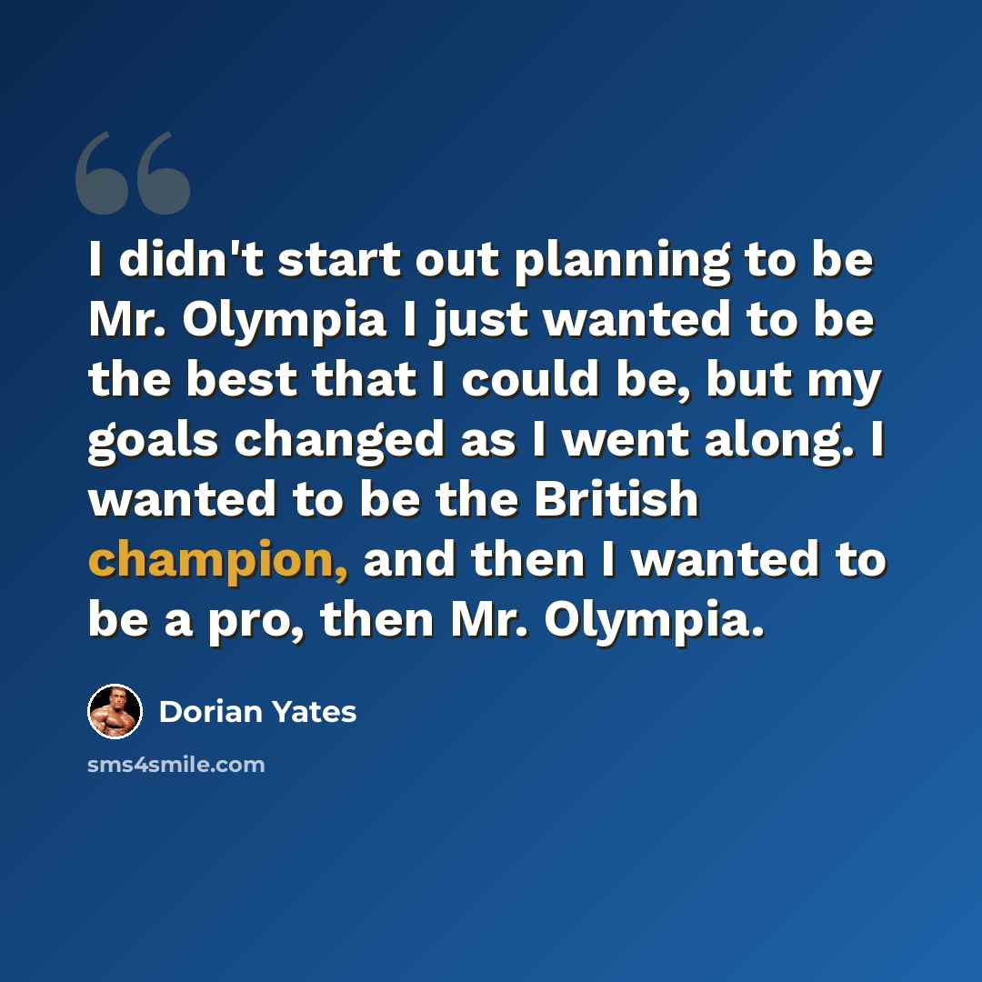 “I didn't start out planning to be Mr. Olympia I just wanted to be the best that I could be, but my goals changed as I went along. I wanted to be the British champion, and then I wanted to be a pro, then Mr. Olympia.” quote by Dorian Yates
