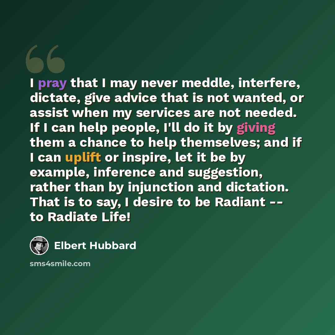 “I pray that I may never meddle, interfere, dictate, give advice that is not wanted, or assist when my services are not needed. If I can help people, I'll do it by giving them a chance to help themselves; and if I can uplift or inspire, let it be by example, inference and suggestion, rather than by…” quote by Elbert Hubbard