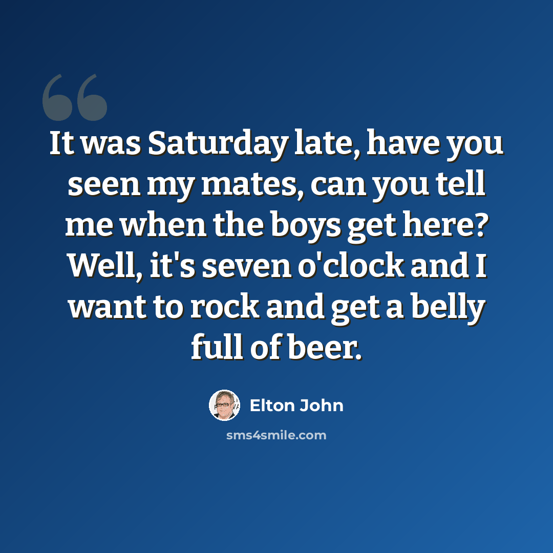 “It was Saturday late, have you seen my mates, can you tell me when the boys get here? Well, it's seven o'clock and I want to rock and get a belly full of beer.” quote by Elton John