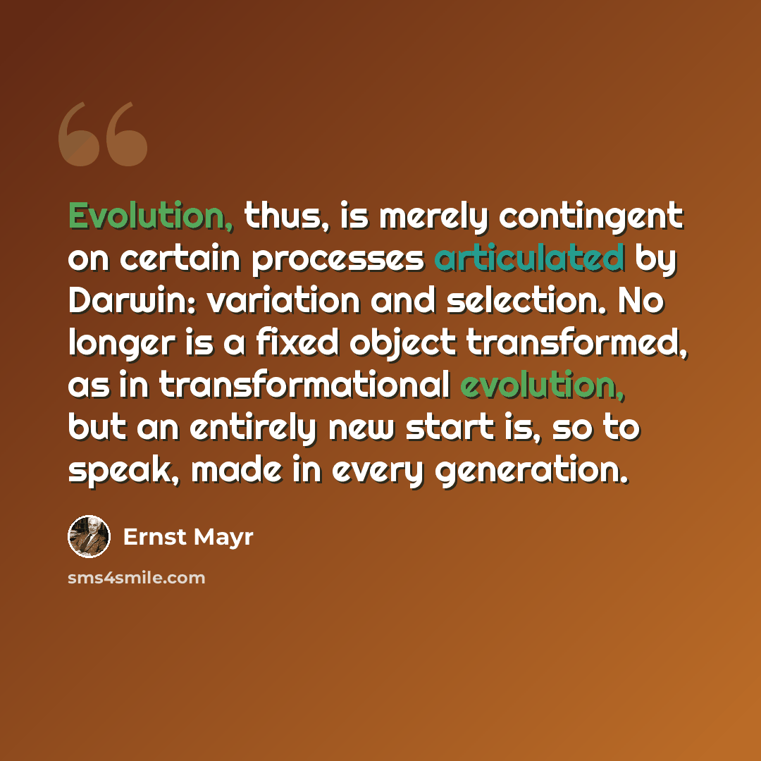 “Evolution, thus, is merely contingent on certain processes articulated by Darwin: variation and selection. No longer is a fixed object transformed, as in transformational evolution, but an entirely new start is, so to speak, made in every generation.” quote by Ernst Mayr