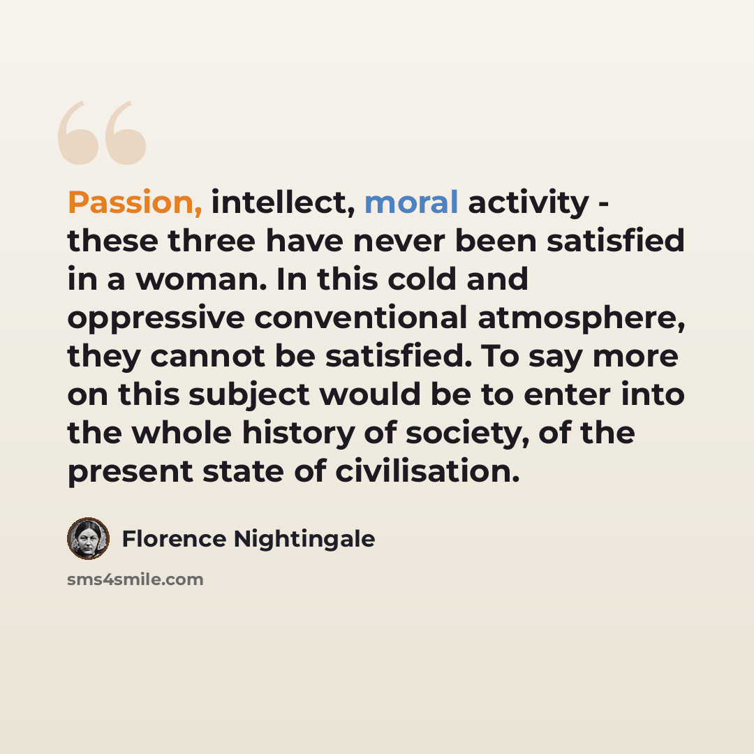 “Passion, intellect, moral activity - these three have never been satisfied in a woman. In this cold and oppressive conventional atmosphere, they cannot be satisfied. To say more on this subject would be to enter into the whole history of society, of the present state of civilisation.” quote by Florence Nightingale