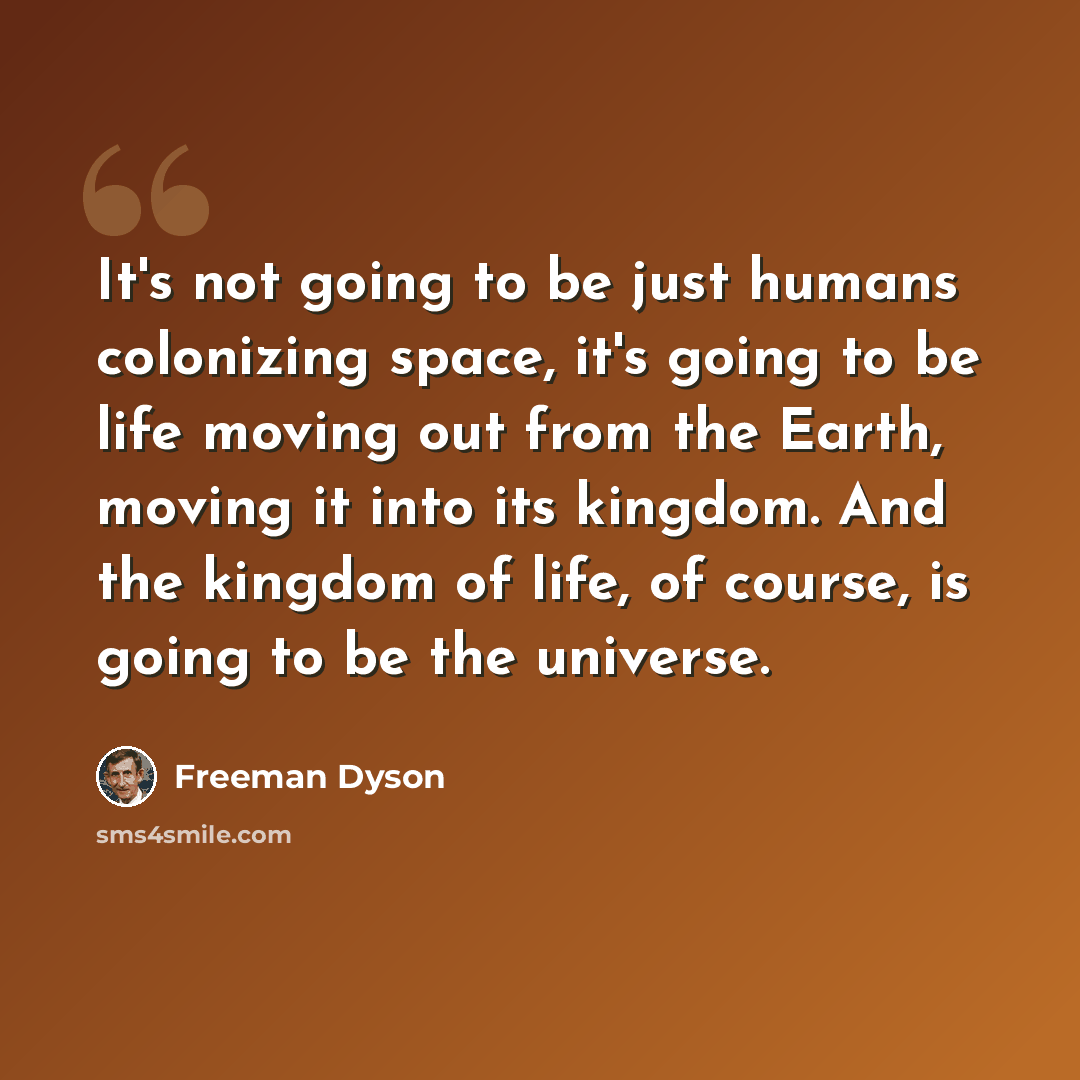 “It's not going to be just humans colonizing space, it's going to be life moving out from the Earth, moving it into its kingdom. And the kingdom of life, of course, is going to be the universe.” quote by Freeman Dyson