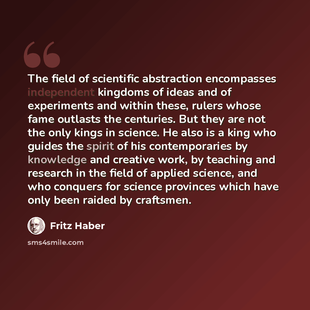 “The field of scientific abstraction encompasses independent kingdoms of ideas and of experiments and within these, rulers whose fame outlasts the centuries. But they are not the only kings in science. He also is a king who guides the spirit of his contemporaries by knowledge and creative work, by…” quote by Fritz Haber
