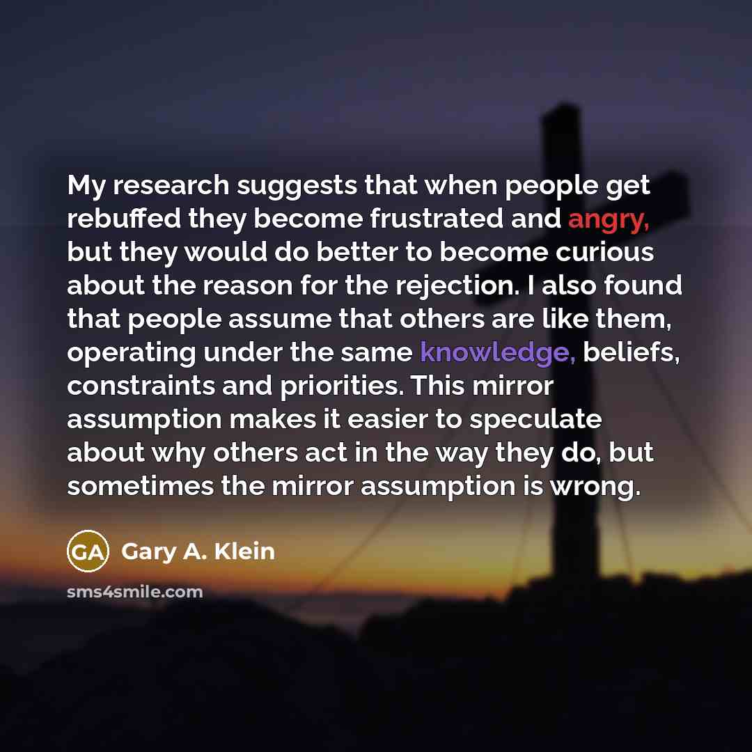 “My research suggests that when people get rebuffed they become frustrated and angry, but they would do better to become curious about the reason for the rejection. I also found that people assume that others are like them, operating under the same knowledge, beliefs, constraints and priorities…” quote by Gary A. Klein