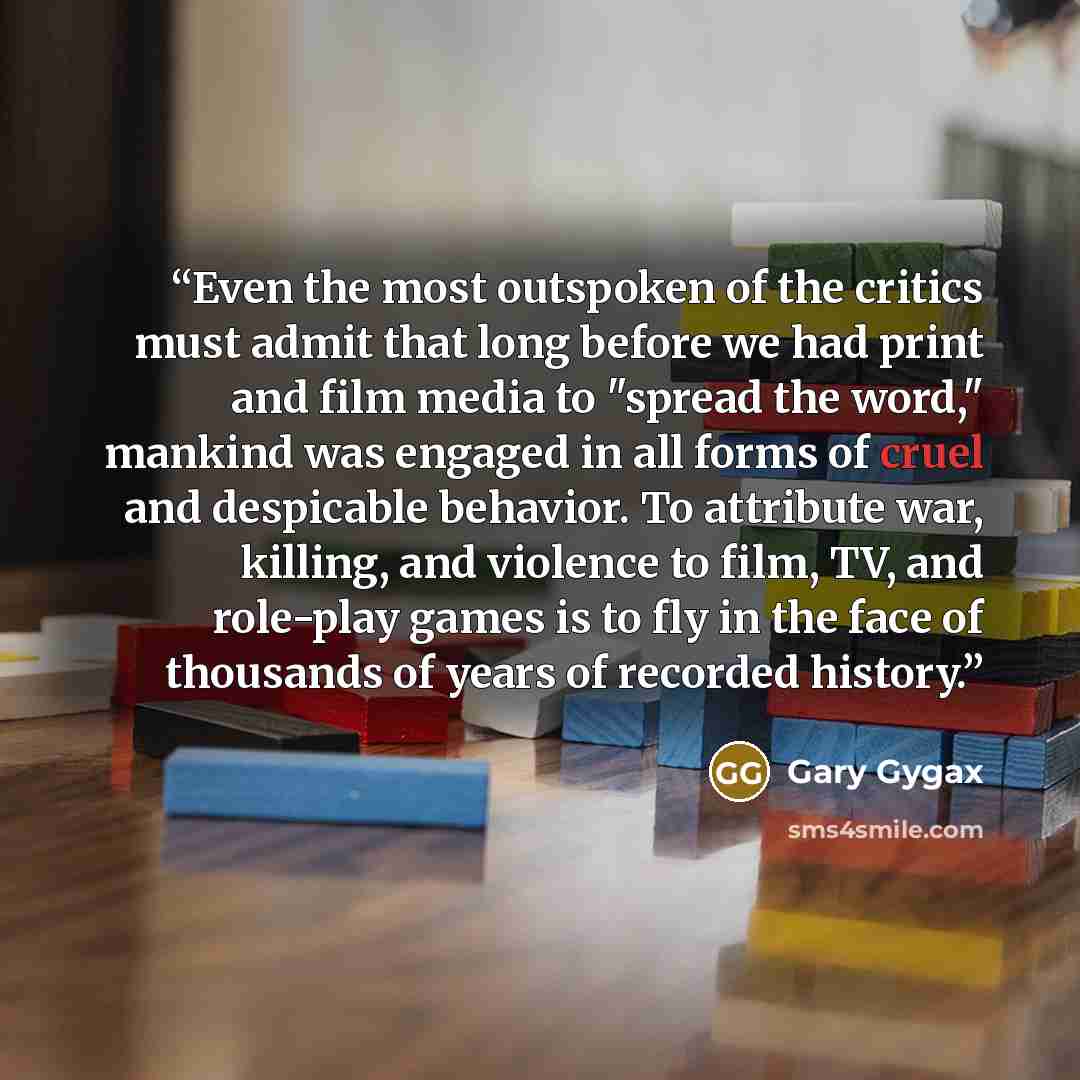 “Even the most outspoken of the critics must admit that long before we had print and film media to "spread the word," mankind was engaged in all forms of cruel and despicable behavior. To attribute war, killing, and violence to film, TV, and role-play games is to fly in the face of thousands of…” quote by Gary Gygax