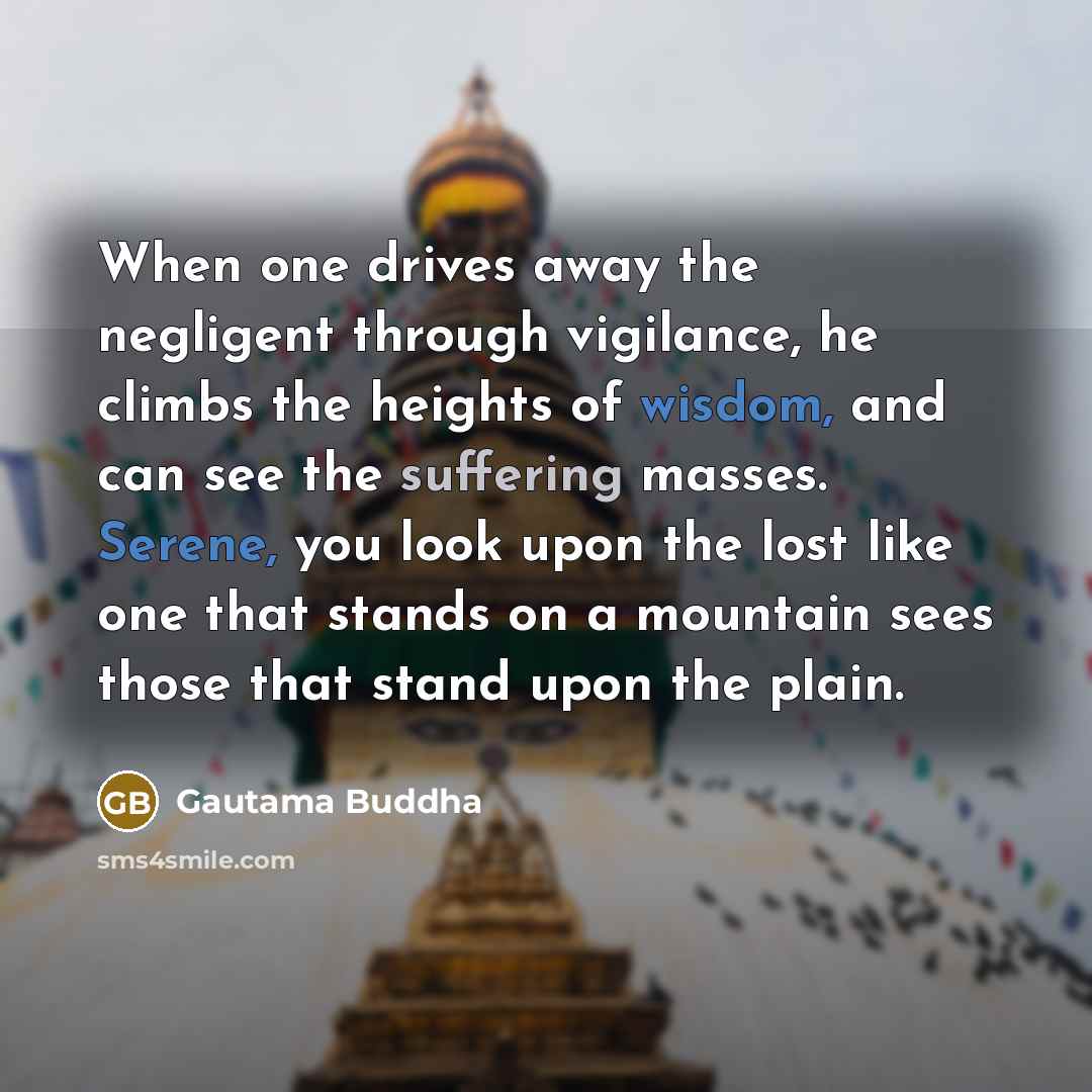 “When one drives away the negligent through vigilance, he climbs the heights of wisdom, and can see the suffering masses. Serene, you look upon the lost like one that stands on a mountain sees those that stand upon the plain.” quote by Gautama Buddha