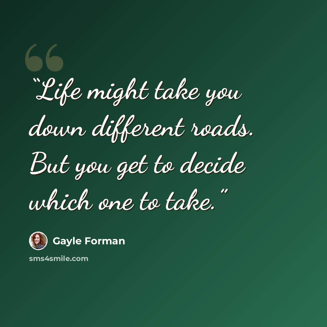 “Life might take you down different roads. But you get to decide which one to take.” quote by Gayle Forman