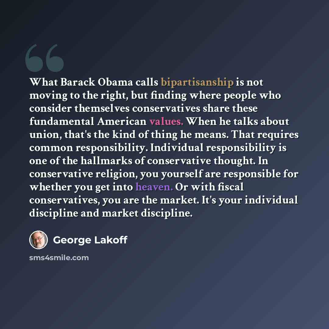 “What Barack Obama calls bipartisanship is not moving to the right, but finding where people who consider themselves conservatives share these fundamental American values. When he talks about union, that's the kind of thing he means. That requires common responsibility. Individual responsibility is…” quote by George Lakoff