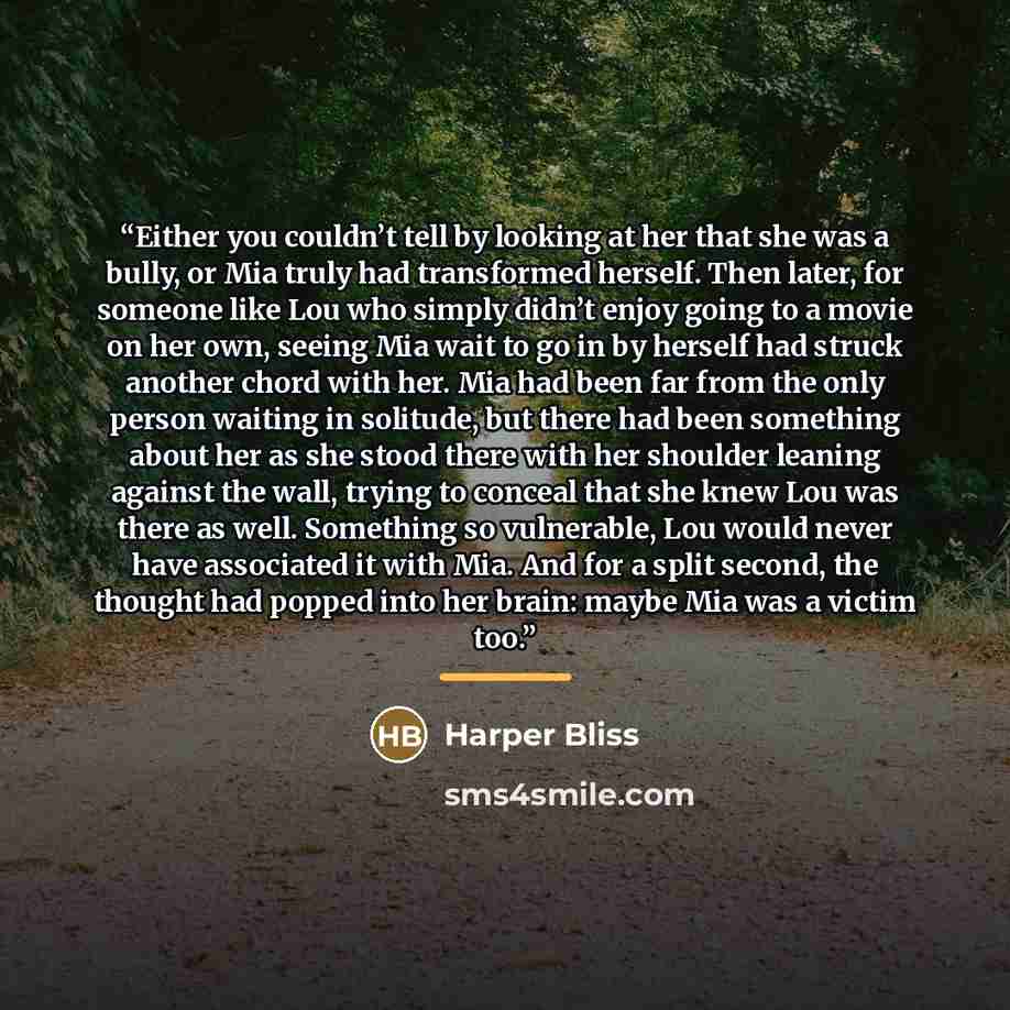 “Either you couldn’t tell by looking at her that she was a bully, or Mia truly had transformed herself. Then later, for someone like Lou who simply didn’t enjoy going to a movie on her own, seeing Mia wait to go in by herself had struck another chord with her. Mia had been far from the only person…” quote by Harper Bliss