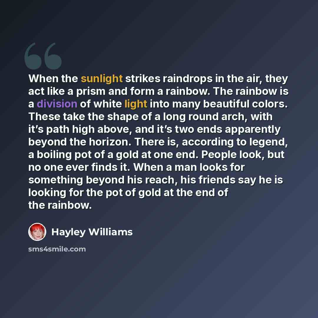 “When the sunlight strikes raindrops in the air, they act like a prism and form a rainbow. The rainbow is a division of white light into many beautiful colors. These take the shape of a long round arch, with it’s path high above, and it’s two ends apparently beyond the horizon. There is, according…” quote by Hayley Williams