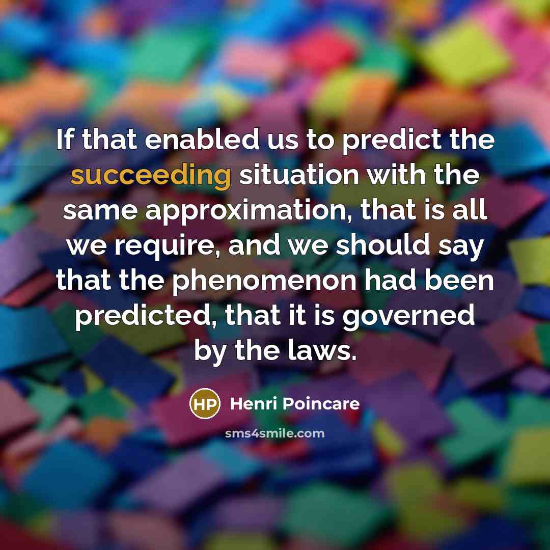 “If that enabled us to predict the succeeding situation with the same approximation, that is all we require, and we should say that the phenomenon had been predicted, that it is governed by the laws.” quote by Henri Poincare