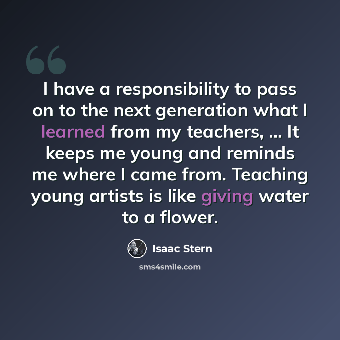 “I have a responsibility to pass on to the next generation what I learned from my teachers, ... It keeps me young and reminds me where I came from. Teaching young artists is like giving water to a flower.” quote by Isaac Stern