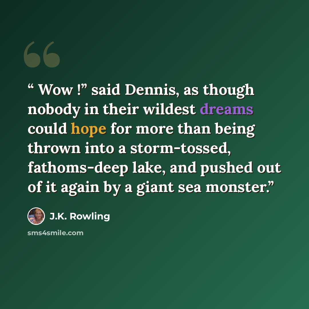 “Wow !” said Dennis, as though nobody in their wildest dreams could hope for more than being thrown into a storm-tossed, fathoms-deep lake, and pushed out of it again by a giant sea monster.” quote by J.K. Rowling