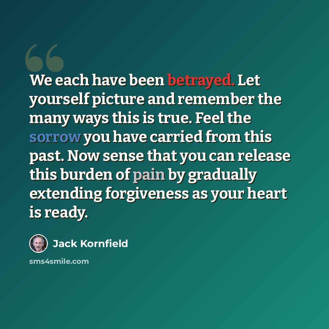 “We each have been betrayed. Let yourself picture and remember the many ways this is true. Feel the sorrow you have carried from this past. Now sense that you can release this burden of pain by gradually extending forgiveness as your heart is ready.” quote by Jack Kornfield