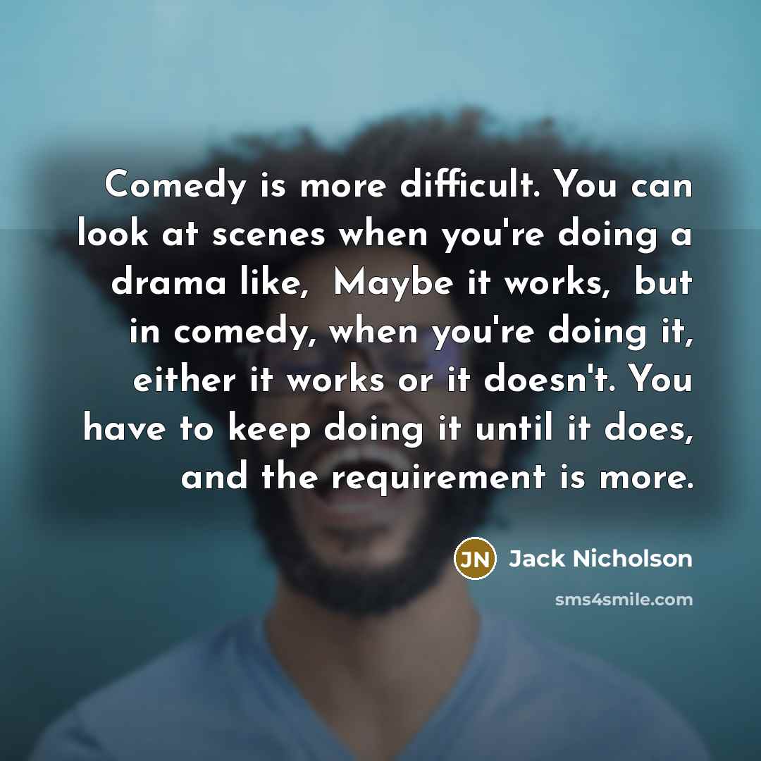 “Comedy is more difficult. You can look at scenes when you're doing a drama like, Maybe it works, but in comedy, when you're doing it, either it works or it doesn't. You have to keep doing it until it does, and the requirement is more.” quote by Jack Nicholson
