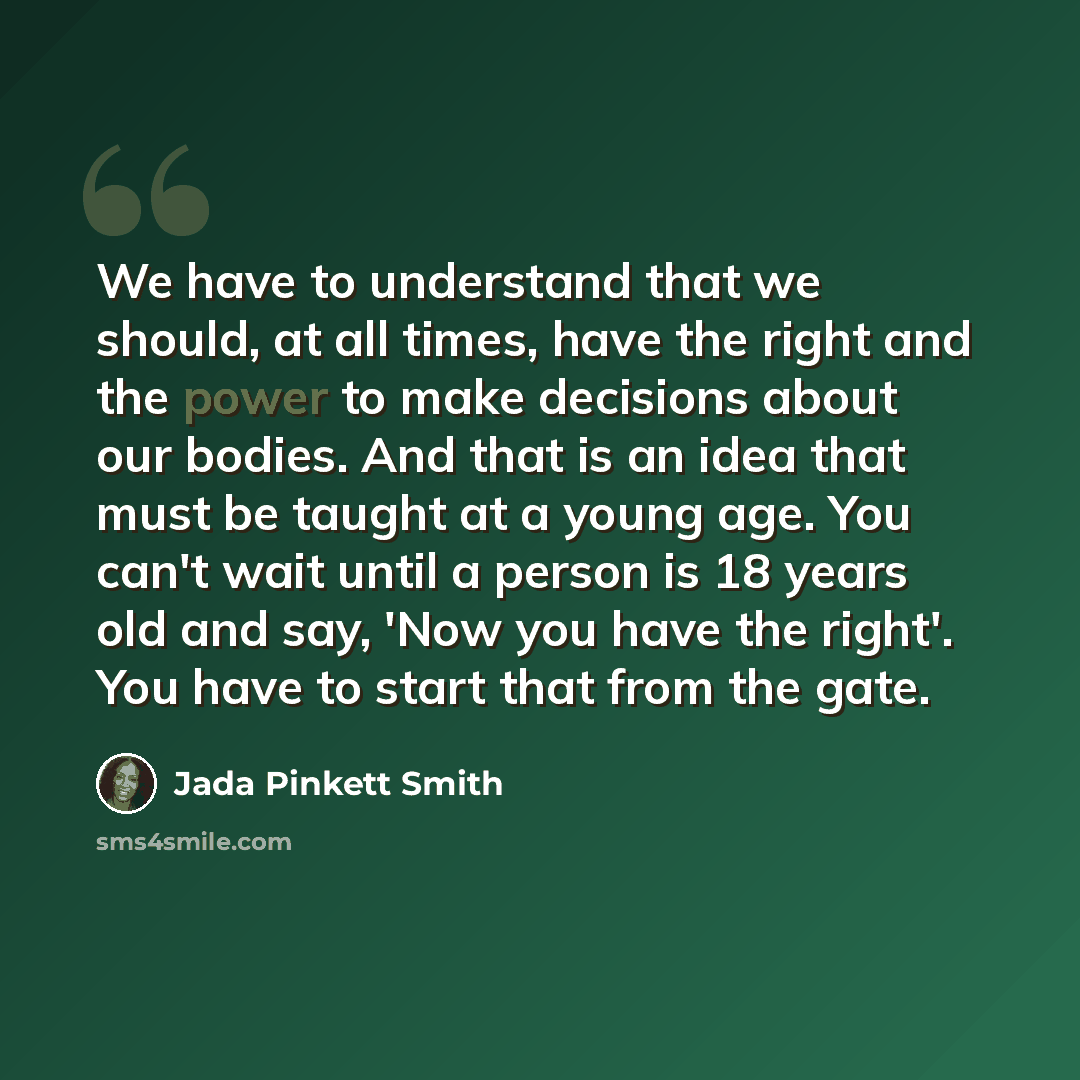 “We have to understand that we should, at all times, have the right and the power to make decisions about our bodies. And that is an idea that must be taught at a young age. You can't wait until a person is 18 years old and say, 'Now you have the right'. You have to start that from the gate.” quote by Jada Pinkett Smith
