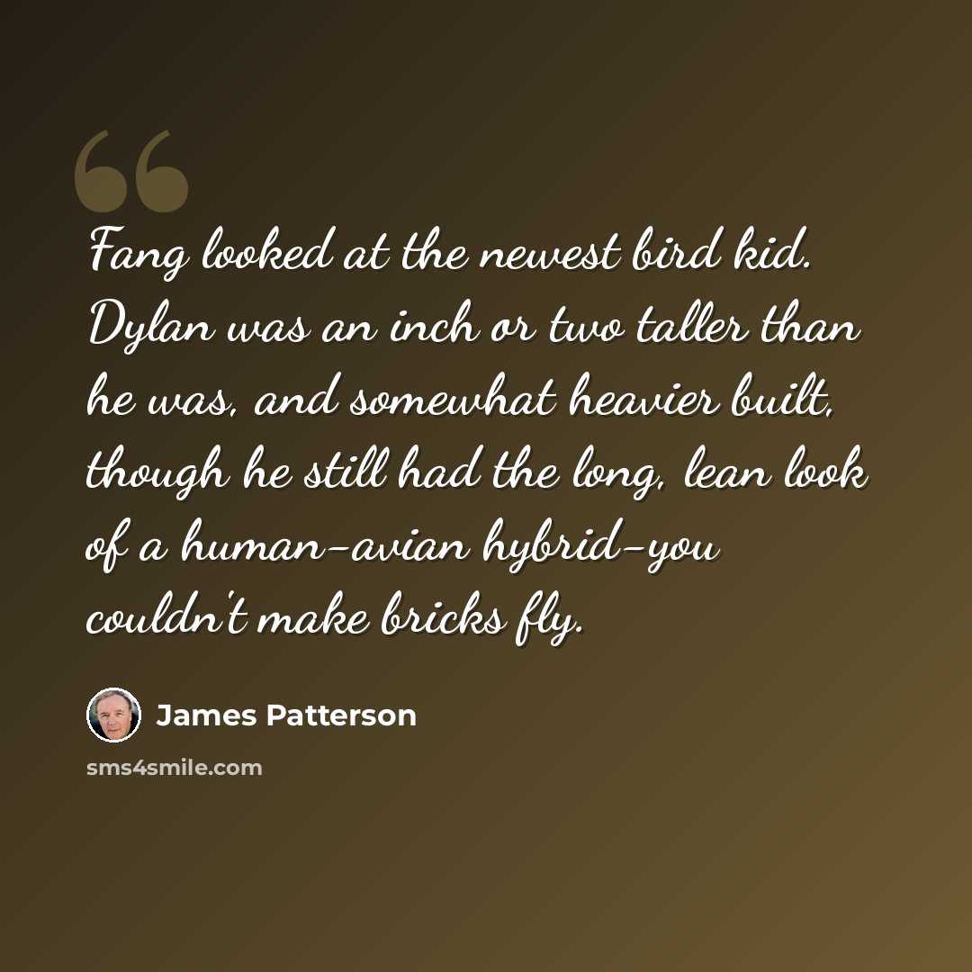 “Fang looked at the newest bird kid. Dylan was an inch or two taller than he was, and somewhat heavier built, though he still had the long, lean look of a human-avian hybrid-you couldn't make bricks fly.” quote by James Patterson