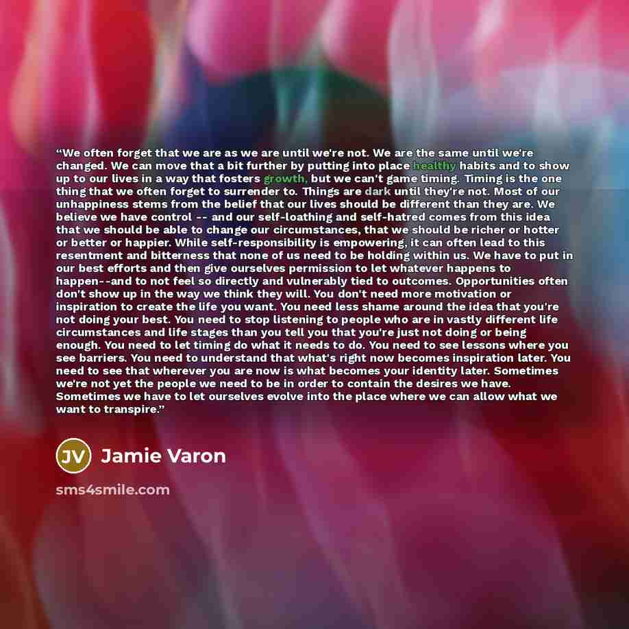 “We often forget that we are as we are until we're not. We are the same until we're changed. We can move that a bit further by putting into place healthy habits and to show up to our lives in a way that fosters growth, but we can't game timing. Timing is the one thing that we often forget to…” quote by Jamie Varon
