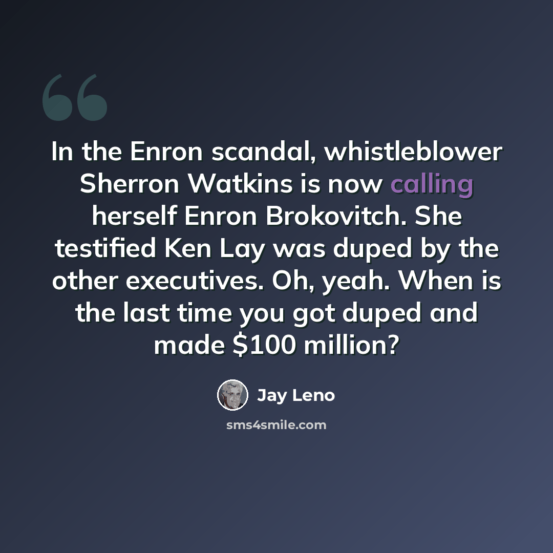 “In the Enron scandal, whistleblower Sherron Watkins is now calling herself Enron Brokovitch. She testified Ken Lay was duped by the other executives. Oh, yeah. When is the last time you got duped and made $100 million?” quote by Jay Leno