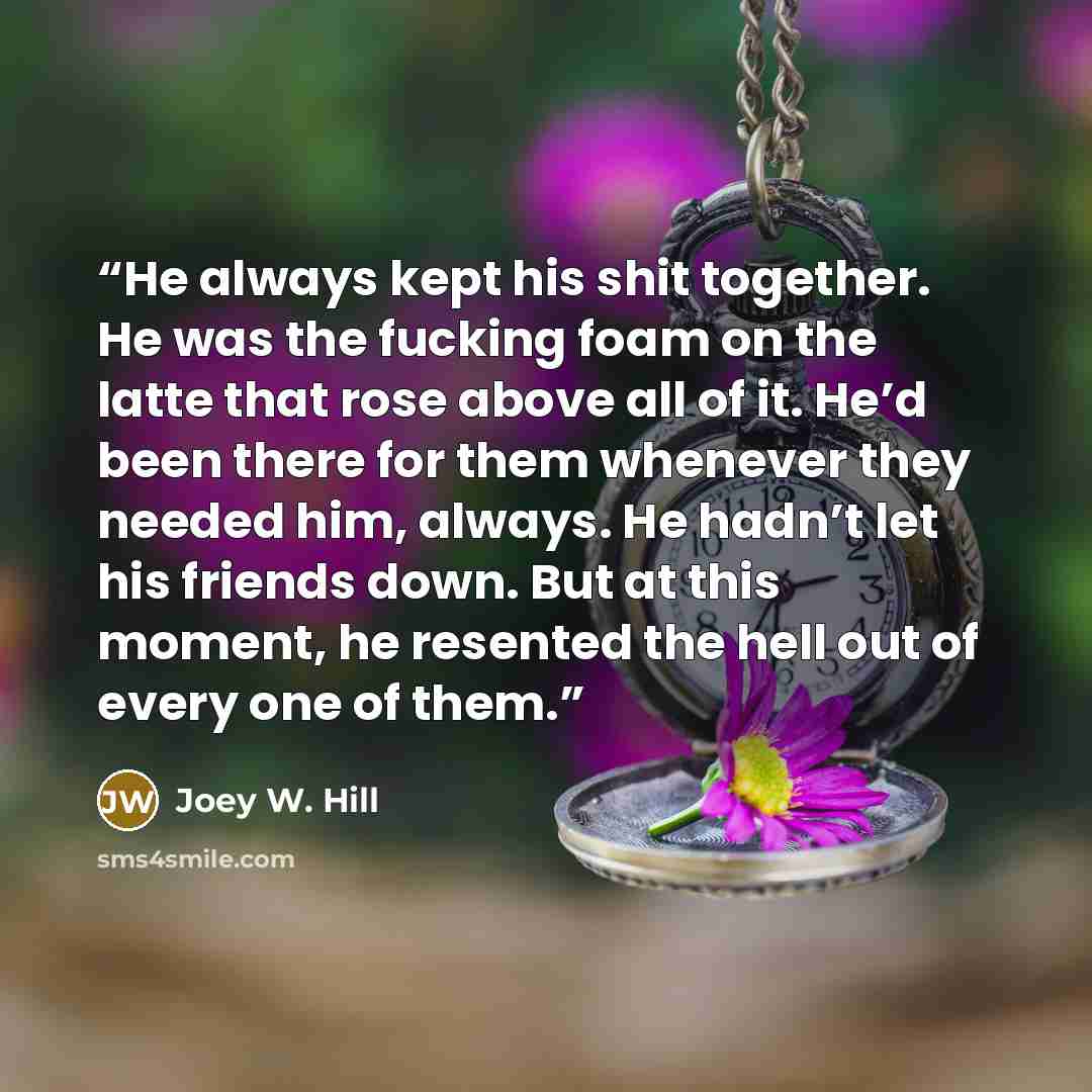 “He always kept his shit together. He was the fucking foam on the latte that rose above all of it. He’d been there for them whenever they needed him, always. He hadn’t let his friends down. But at this moment, he resented the hell out of every one of them.” quote by Joey W. Hill
