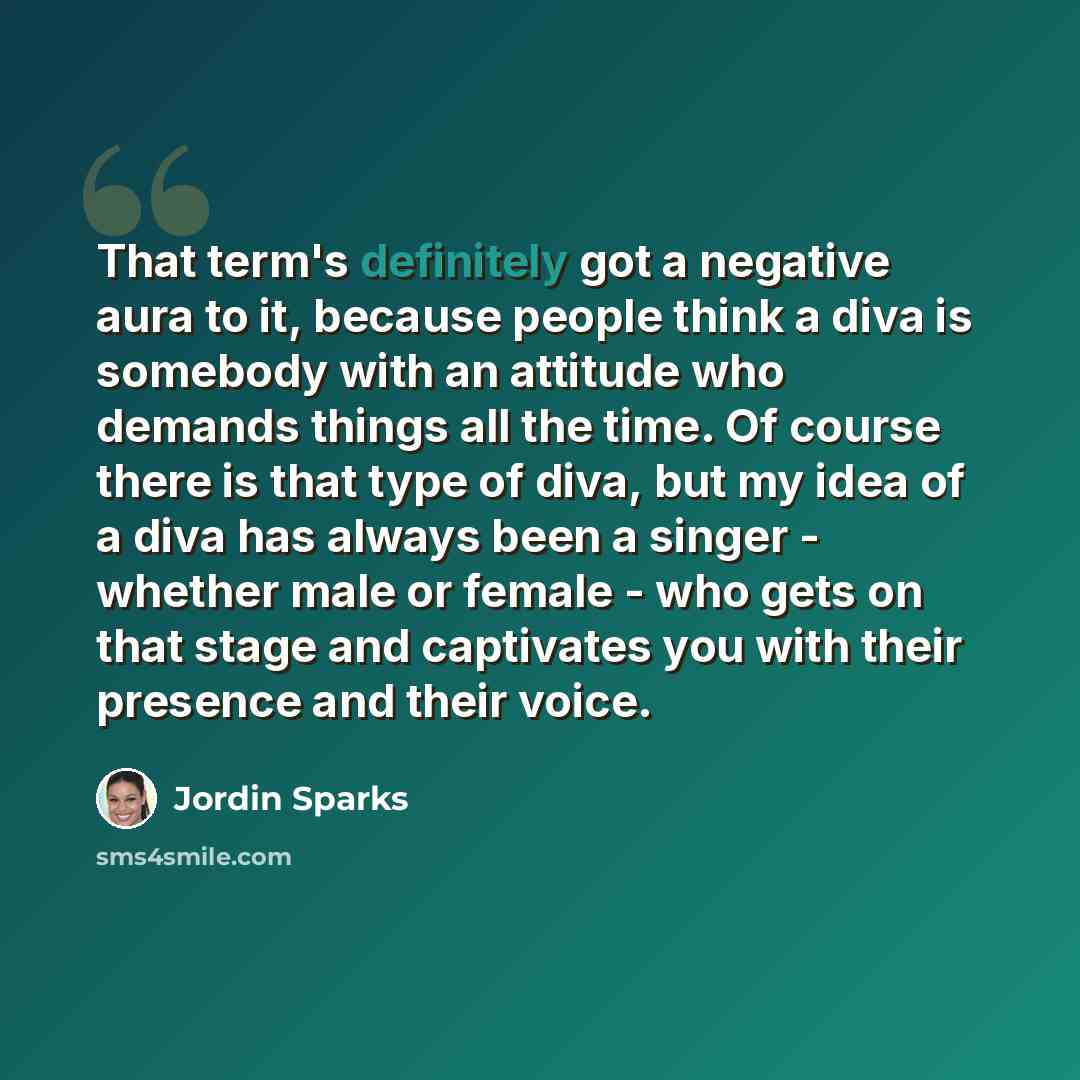 “That term's definitely got a negative aura to it, because people think a diva is somebody with an attitude who demands things all the time. Of course there is that type of diva, but my idea of a diva has always been a singer - whether male or female - who gets on that stage and captivates you with…” quote by Jordin Sparks
