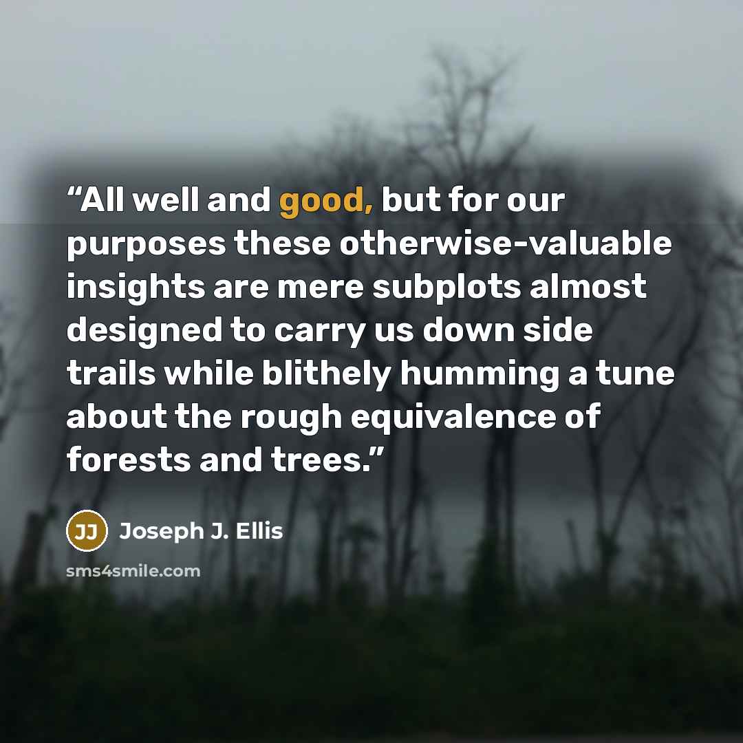 “All well and good, but for our purposes these otherwise-valuable insights are mere subplots almost designed to carry us down side trails while blithely humming a tune about the rough equivalence of forests and trees.” quote by Joseph J. Ellis