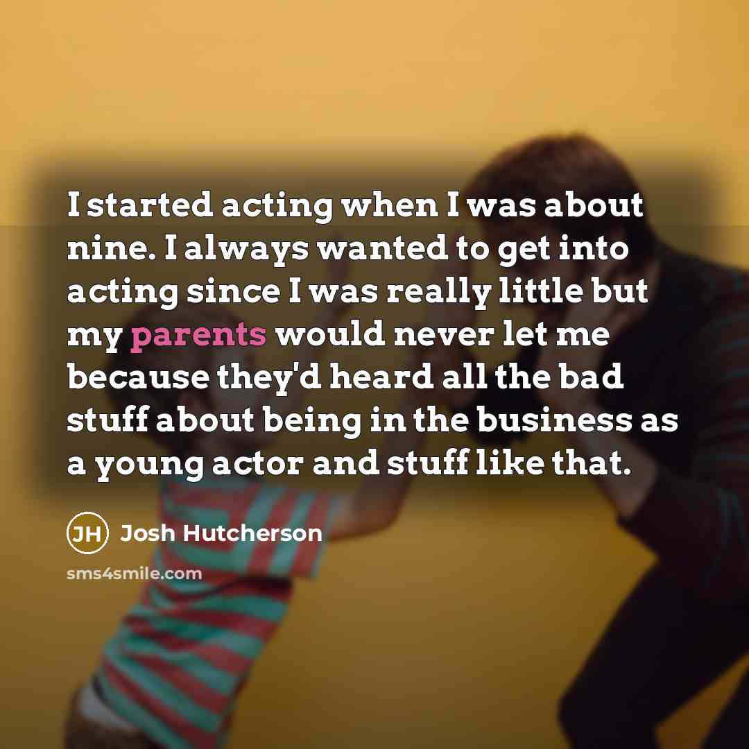 “I started acting when I was about nine. I always wanted to get into acting since I was really little but my parents would never let me because they'd heard all the bad stuff about being in the business as a young actor and stuff like that.” quote by Josh Hutcherson