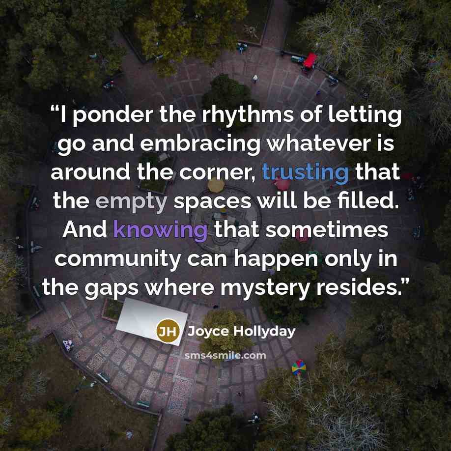 “I ponder the rhythms of letting go and embracing whatever is around the corner, trusting that the empty spaces will be filled. And knowing that sometimes community can happen only in the gaps where mystery resides.” quote by Joyce Hollyday
