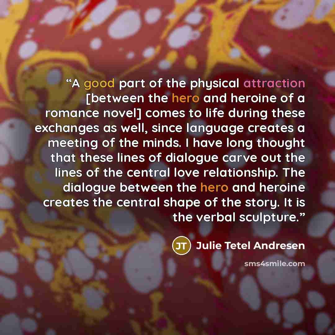 “A good part of the physical attraction [between the hero and heroine of a romance novel] comes to life during these exchanges as well, since language creates a meeting of the minds. I have long thought that these lines of dialogue carve out the lines of the central love relationship. The dialogue…” quote by Julie Tetel Andresen