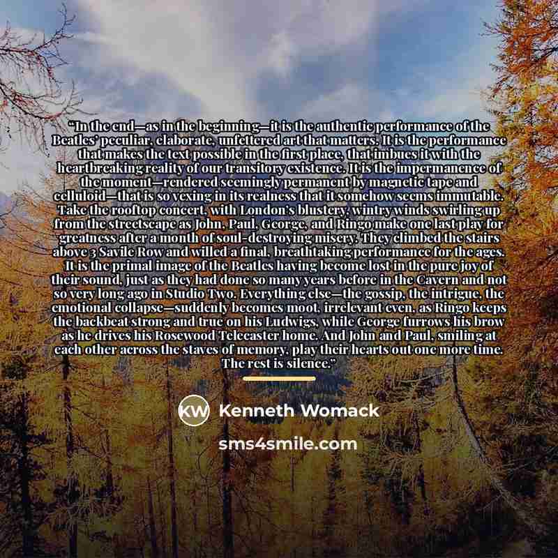 “In the end—as in the beginning—it is the authentic performance of the Beatles’ peculiar, elaborate, unfettered art that matters. It is the performance that makes the text possible in the first place, that imbues it with the heartbreaking reality of our transitory existence. It is the impermanence…” quote by Kenneth Womack