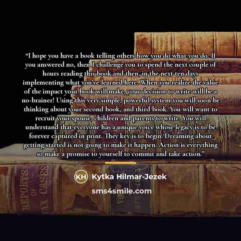 “I hope you have a book telling others how you do what you do. If you answered no, then I challenge you to spend the next couple of hours reading this book and then, in the next ten days implementing what you’ve learned here. When you realize the value of the impact your book will make, your…” quote by Kytka Hilmar-Jezek