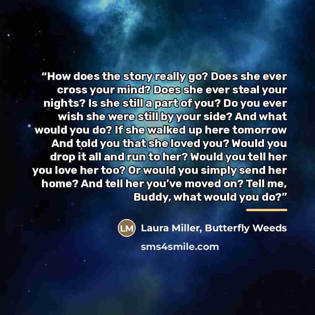“How does the story really go? Does she ever cross your mind? Does she ever steal your nights? Is she still a part of you? Do you ever wish she were still by your side? And what would you do? If she walked up here tomorrow And told you that she loved you? Would you drop it all and run to her? Would…” quote by Laura Miller, Butterfly Weeds