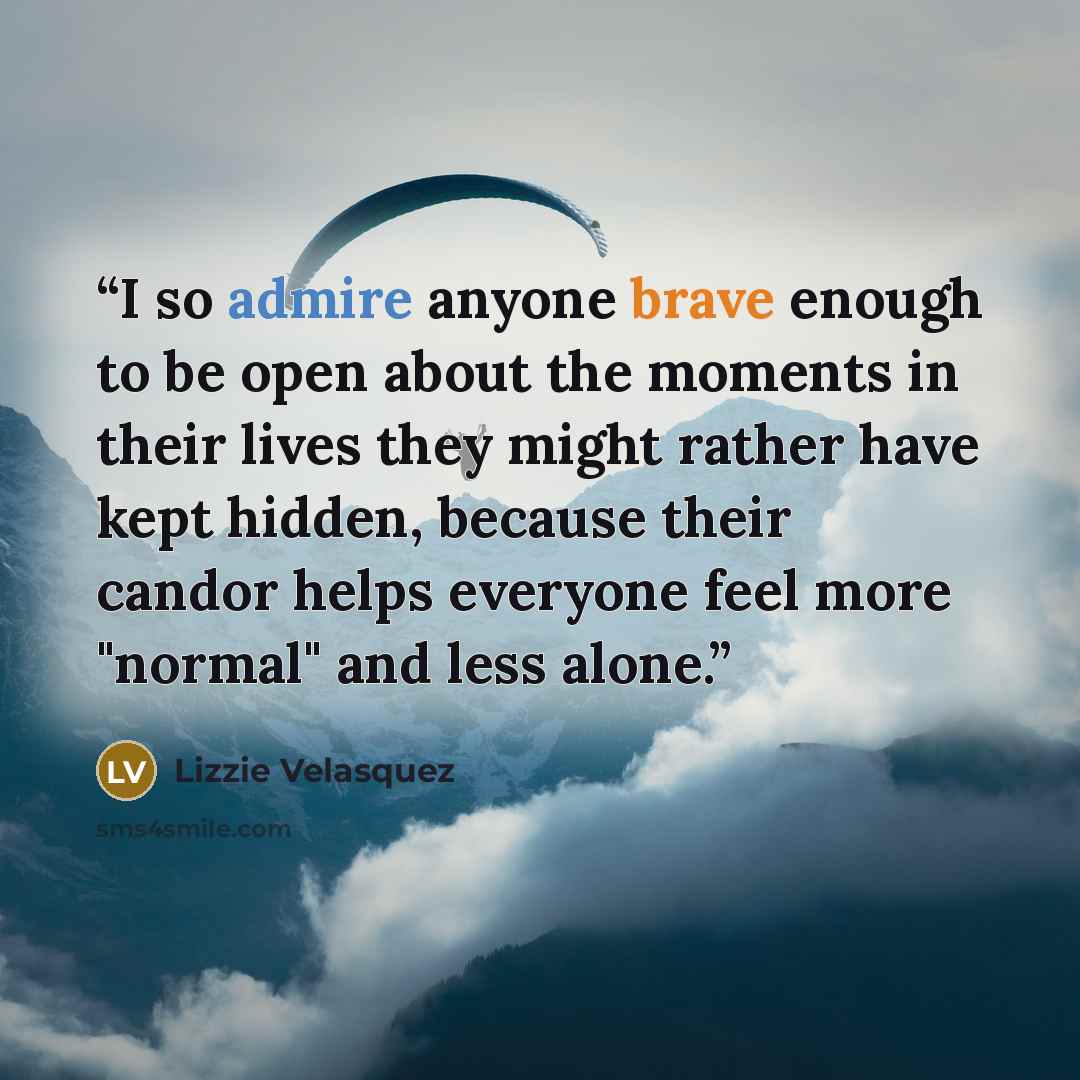 “I so admire anyone brave enough to be open about the moments in their lives they might rather have kept hidden, because their candor helps everyone feel more "normal" and less alone.” quote by Lizzie Velásquez